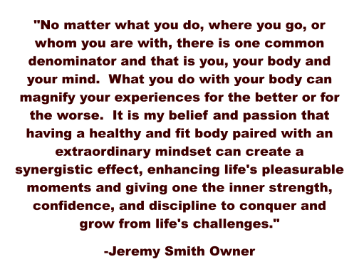 "No matter what you do, where you go, or whom you are with, there is one common denominator and that is you, your body and your mind.  What you do with your body can magnify your experiences for the better or for the worse.  It is my belief and passion that having a healthy and fit body paired with an extraordinary mindset can create a synergistic effect, enhancing life's pleasurable moments and giving one the inner strength, confidence, and discipline to conquer and grow from life's challenges."  -Jeremy Smith Owner