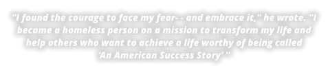 ''I found the courage to face my fear- - and embrace it,'' he wrote. ''I became a homeless person on a mission to transform my life and help others who want to achieve a life worthy of being called‘An American Success Story’ ''