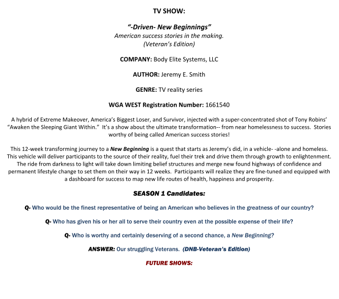 TV SHOW: “-Driven- New Beginnings”American success stories in the making.(Veteran’s Edition) COMPANY: Body Elite Systems, LLC AUTHOR: Jeremy E. Smith GENRE: TV reality series WGA WEST Registration Number: 1661540 A hybrid of Extreme Makeover, America’s Biggest Loser, and Survivor, injected with a super-concentrated shot of Tony Robins’ “Awaken the Sleeping Giant Within.”  It’s a show about the ultimate transformation-- from near homelessness to success.  Stories worthy of being called American success stories! This 12-week transforming journey to a New Beginning is a quest that starts as Jeremy’s did, in a vehicle- -alone and homeless.  This vehicle will deliver participants to the source of their reality, fuel their trek and drive them through growth to enlightenment.  The ride from darkness to light will take down limiting belief structures and merge new found highways of confidence and permanent lifestyle change to set them on their way in 12 weeks.  Participants will realize they are fine-tuned and equipped with a dashboard for success to map new life routes of health, happiness and prosperity. SEASON 1 Candidates: Q- Who would be the finest representative of being an American who believes in the greatness of our country? Q- Who has given his or her all to serve their country even at the possible expense of their life? Q- Who is worthy and certainly deserving of a second chance, a New Beginning? ANSWER: Our struggling Veterans.  (DNB-Veteran’s Edition)FUTURE SHOWS: 